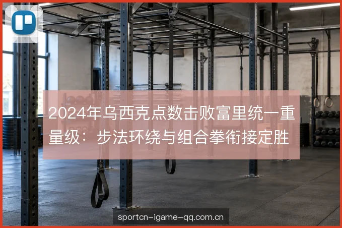 2024年乌西克点数击败富里统一重量级：步法环绕与组合拳衔接定胜负